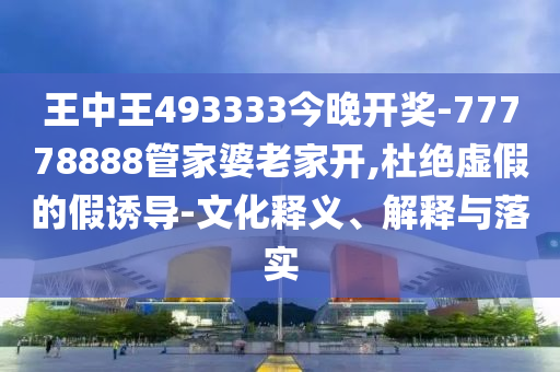 王中王493333今晚開獎-77778888管家婆老家開,杜絕虛假的假誘導-文化釋義、解釋與落實