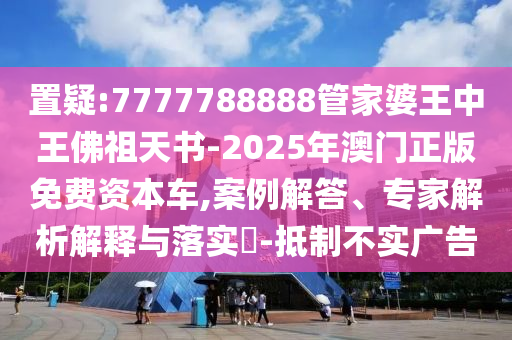 置疑:7777788888管家婆王中王佛祖天書-2025年澳門正版免費(fèi)資本車,案例解答、專家解析解釋與落實(shí)?-抵制不實(shí)廣告
