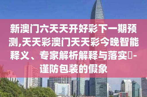 新澳門六天天開好彩下一期預測,天天彩澳門天天彩今晚智能釋義、專家解析解釋與落實?-謹防包裝的假象