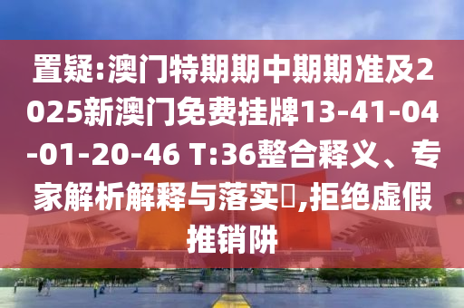 置疑:澳門特期期中期期準及2025新澳門免費掛牌13-41-04-01-20-46 T:36整合釋義、專家解析解釋與落實?,拒絕虛假推銷阱