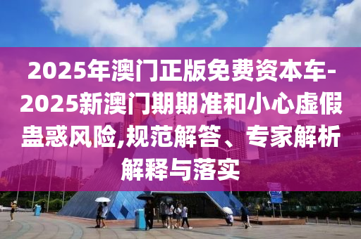 2025年澳門正版免費資本車-2025新澳門期期準和小心虛假蠱惑風險,規范解答、專家解析解釋與落實