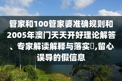 管家和100管家婆準確規則和2005年澳門天天開好理論解答、專家解讀解釋與落實?,留心誤導的假信息