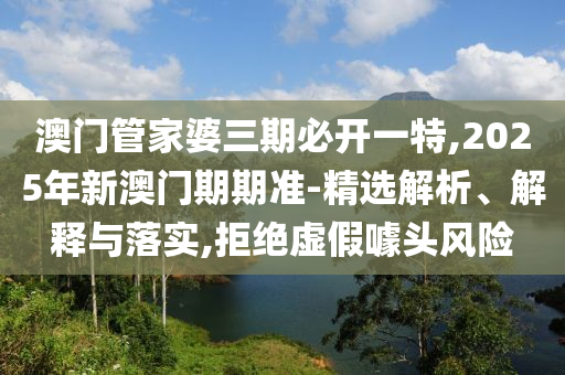澳門管家婆三期必開一特,2025年新澳門期期準-精選解析、解釋與落實,拒絕虛假噱頭風險
