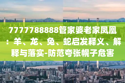 7777788888管家婆老家鳳凰：羊、龍、兔、蛇啟發釋義、解釋與落實-防范夸張幌子危害