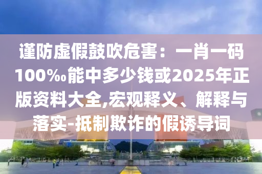 謹防虛假鼓吹危害：一肖一碼100‰能中多少錢或2025年正版資料大全,宏觀釋義、解釋與落實-抵制欺詐的假誘導詞