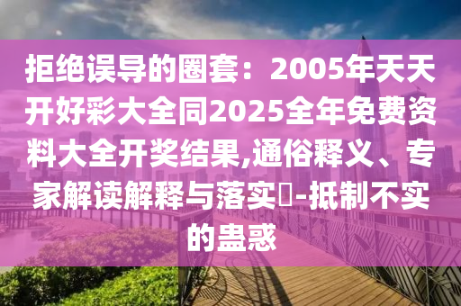 拒絕誤導的圈套：2005年天天開好彩大全同2025全年免費資料大全開獎結果,通俗釋義、專家解讀解釋與落實?-抵制不實的蠱惑