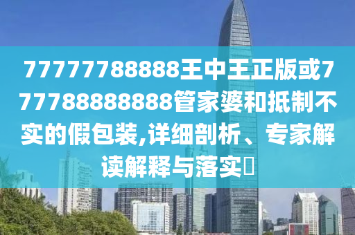 77777788888王中王正版或777788888888管家婆和抵制不實的假包裝,詳細剖析、專家解讀解釋與落實?