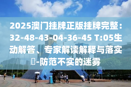 2025澳門掛牌正版掛牌完整：32-48-43-04-36-45 T:05生動解答、專家解讀解釋與落實?-防范不實的迷霧