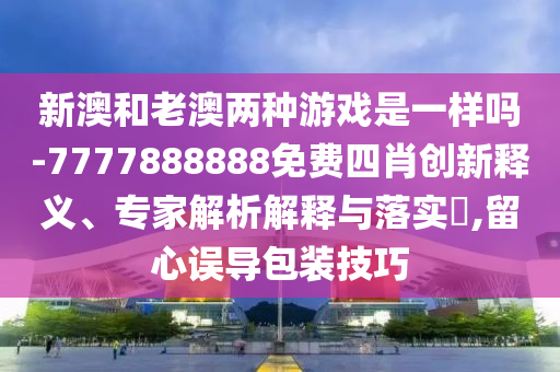 新澳和老澳兩種游戲是一樣嗎-7777888888免費四肖創(chuàng)新釋義、專家解析解釋與落實?,留心誤導包裝技巧