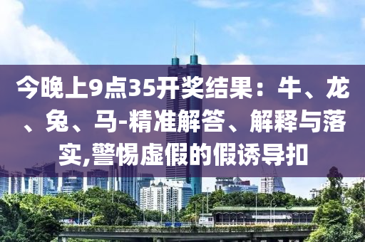 今晚上9點35開獎結果：牛、龍、兔、馬-精準解答、解釋與落實,警惕虛假的假誘導扣