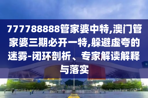 777788888管家婆中特,澳門管家婆三期必開一特,躲避虛夸的迷霧-閉環剖析、專家解讀解釋與落實