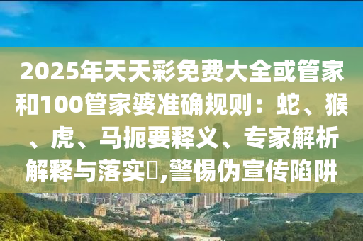 2025年天天彩免費大全或管家和100管家婆準確規則：蛇、猴、虎、馬扼要釋義、專家解析解釋與落實?,警惕偽宣傳陷阱