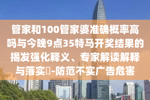 管家和100管家婆準(zhǔn)確概率高嗎與今晚9點(diǎn)35特馬開獎(jiǎng)結(jié)果的揭發(fā)強(qiáng)化釋義、專家解讀解釋與落實(shí)?-防范不實(shí)廣告危害