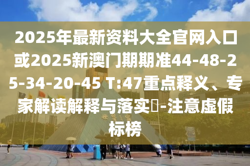 2025年最新資料大全官網(wǎng)入口或2025新澳門期期準(zhǔn)44-48-25-34-20-45 T:47重點(diǎn)釋義、專家解讀解釋與落實?-注意虛假標(biāo)榜