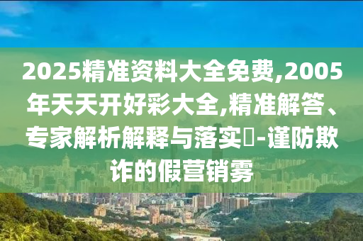 2025精準(zhǔn)資料大全免費(fèi),2005年天天開(kāi)好彩大全,精準(zhǔn)解答、專家解析解釋與落實(shí)?-謹(jǐn)防欺詐的假營(yíng)銷霧