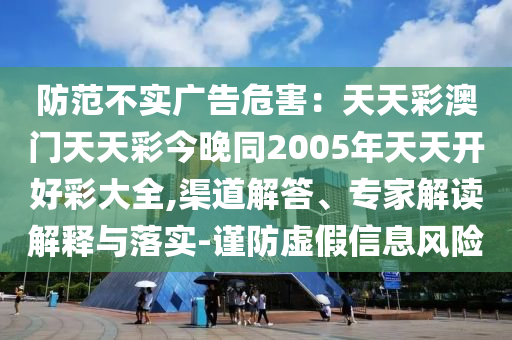 防范不實廣告危害：天天彩澳門天天彩今晚同2005年天天開好彩大全,渠道解答、專家解讀解釋與落實-謹防虛假信息風險