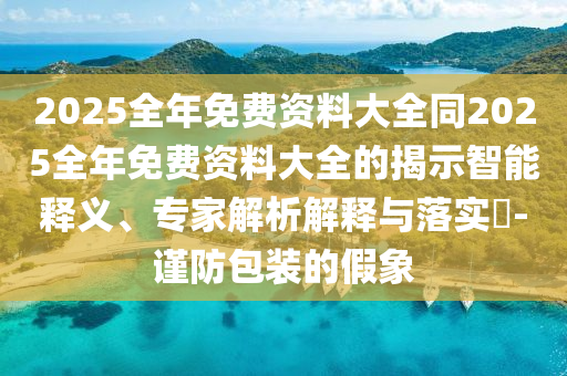 2025全年免費資料大全同2025全年免費資料大全的揭示智能釋義、專家解析解釋與落實?-謹防包裝的假象