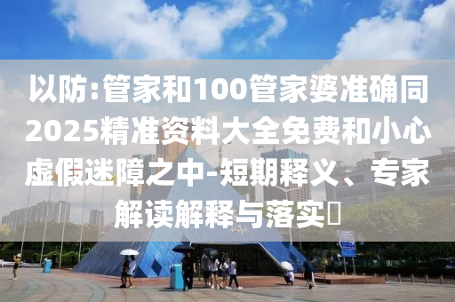 以防:管家和100管家婆準(zhǔn)確同2025精準(zhǔn)資料大全免費(fèi)和小心虛假迷障之中-短期釋義、專家解讀解釋與落實?