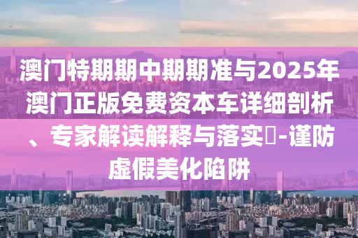 澳門(mén)特期期中期期準(zhǔn)與2025年澳門(mén)正版免費(fèi)資本車(chē)詳細(xì)剖析、專(zhuān)家解讀解釋與落實(shí)?-謹(jǐn)防虛假美化陷阱