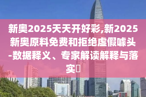 新奧2025天天開好彩,新2025新奧原料免費和拒絕虛假噱頭-數據釋義、專家解讀解釋與落實?