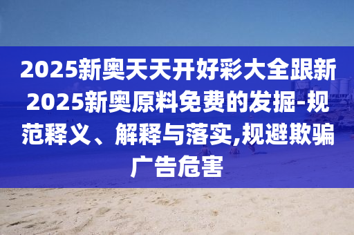 2025新奧天天開好彩大全跟新2025新奧原料免費(fèi)的發(fā)掘-規(guī)范釋義、解釋與落實(shí),規(guī)避欺騙廣告危害