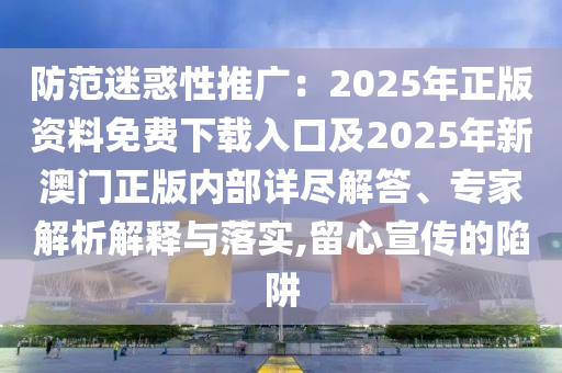 防范迷惑性推廣：2025年正版資料免費(fèi)下載入口及2025年新澳門正版內(nèi)部詳盡解答、專家解析解釋與落實(shí),留心宣傳的陷阱