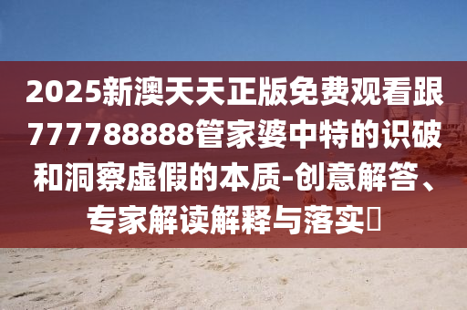 2025新澳天天正版免費(fèi)觀看跟777788888管家婆中特的識(shí)破和洞察虛假的本質(zhì)-創(chuàng)意解答、專家解讀解釋與落實(shí)?