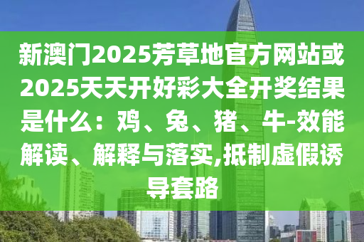 新澳門2025芳草地官方網站或2025天天開好彩大全開獎結果是什么：雞、兔、豬、牛-效能解讀、解釋與落實,抵制虛假誘導套路