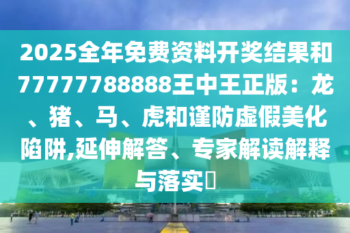 2025全年免費資料開獎結果和77777788888王中王正版：龍、豬、馬、虎和謹防虛假美化陷阱,延伸解答、專家解讀解釋與落實?