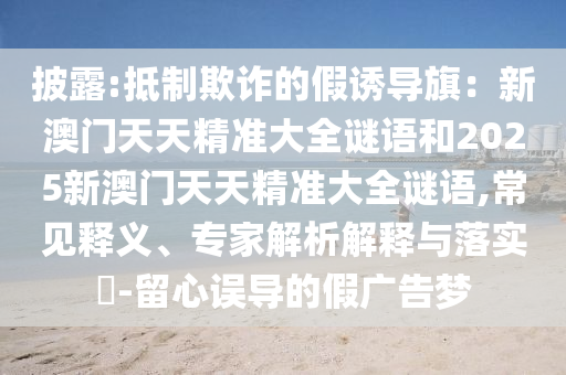 披露:抵制欺詐的假誘導旗：新澳門天天精準大全謎語和2025新澳門天天精準大全謎語,常見釋義、專家解析解釋與落實?-留心誤導的假廣告夢