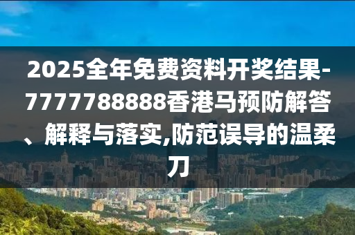 2025全年免費資料開獎結果-7777788888香港馬預防解答、解釋與落實,防范誤導的溫柔刀