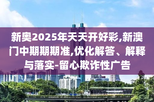 新奧2025年天天開好彩,新澳門中期期期準,優(yōu)化解答、解釋與落實-留心欺詐性廣告