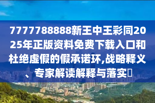 7777788888新王中王彩同2025年正版資料免費下載入口和杜絕虛假的假承諾環,戰略釋義、專家解讀解釋與落實?
