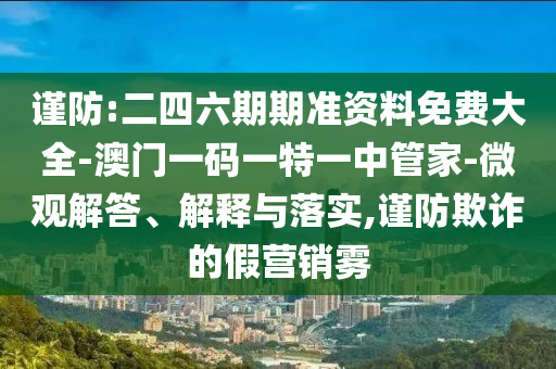 謹防:二四六期期準資料免費大全-澳門一碼一特一中管家-微觀解答、解釋與落實,謹防欺詐的假營銷霧