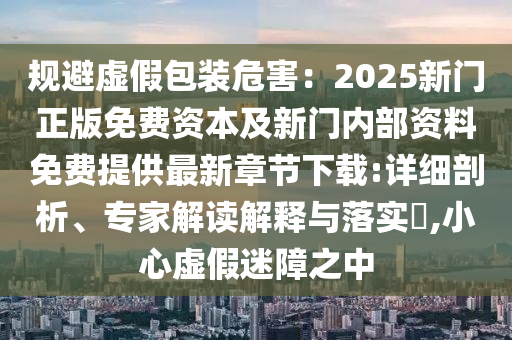 規避虛假包裝危害：2025新門正版免費資本及新門內部資料免費提供最新章節下載:詳細剖析、專家解讀解釋與落實?,小心虛假迷障之中