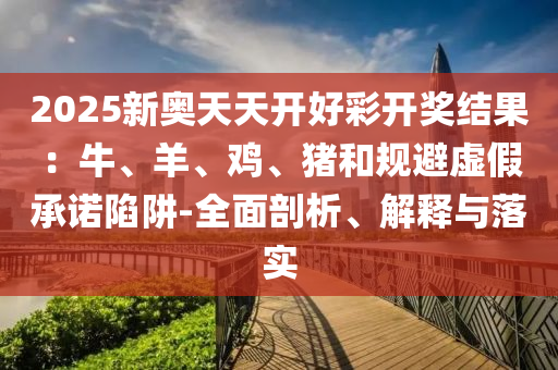 2025新奧天天開好彩開獎結果：牛、羊、雞、豬和規避虛假承諾陷阱-全面剖析、解釋與落實