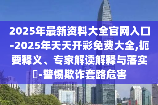 2025年最新資料大全官網入口-2025年天天開彩免費大全,扼要釋義、專家解讀解釋與落實?-警惕欺詐套路危害