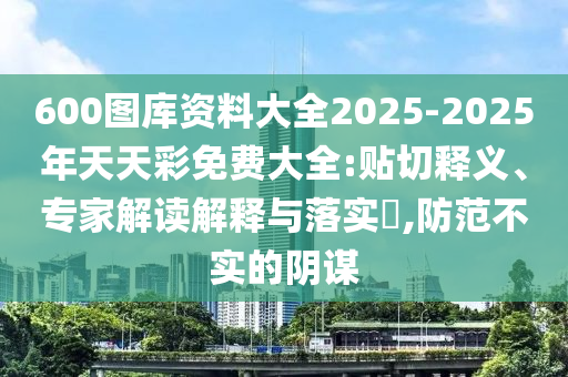 600圖庫資料大全2025-2025年天天彩免費大全:貼切釋義、專家解讀解釋與落實?,防范不實的陰謀