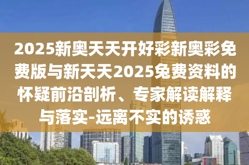 2025新奧天天開好彩新奧彩免費版與新天天2025兔費資料的懷疑前沿剖析、專家解讀解釋與落實-遠離不實的誘惑